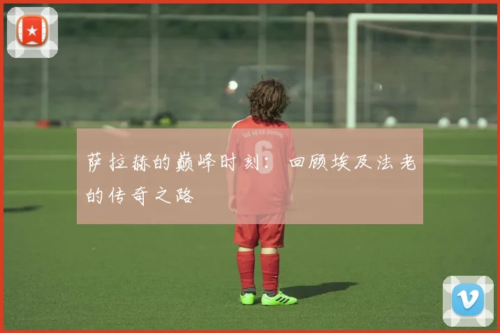 萨拉赫的巅峰时刻：回顾埃及法老的传奇之路