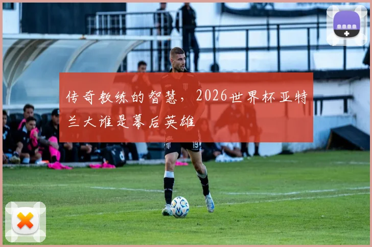 传奇教练的智慧，2026世界杯亚特兰大谁是幕后英雄