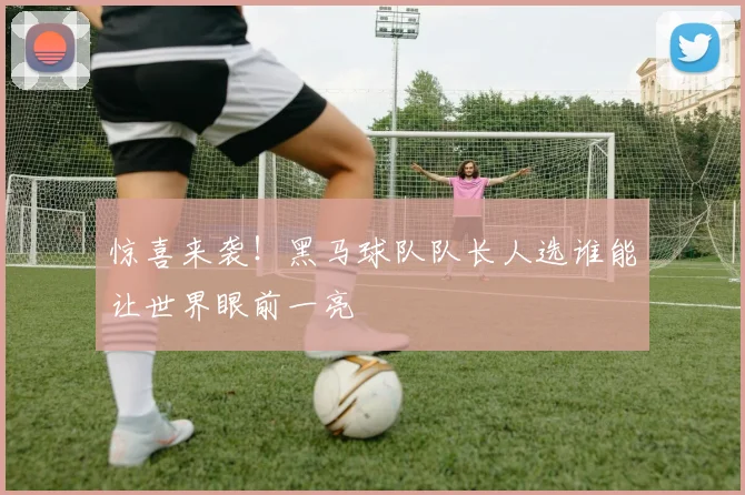惊喜来袭！黑马球队队长人选谁能让世界眼前一亮