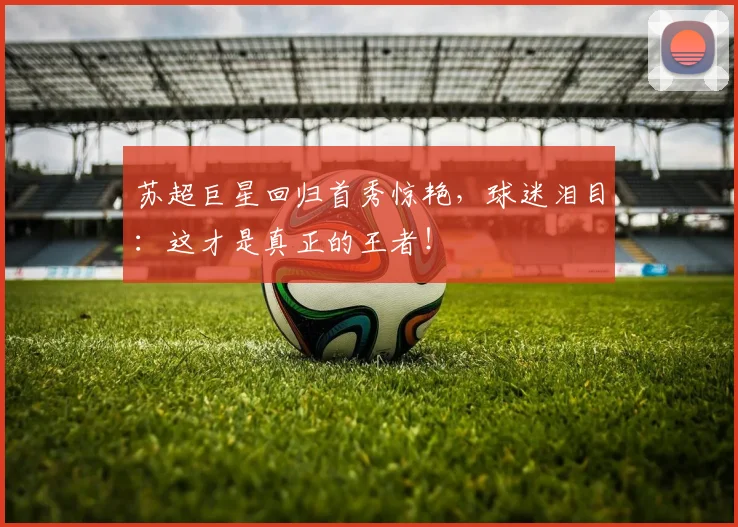 苏超巨星回归首秀惊艳，球迷泪目：这才是真正的王者！