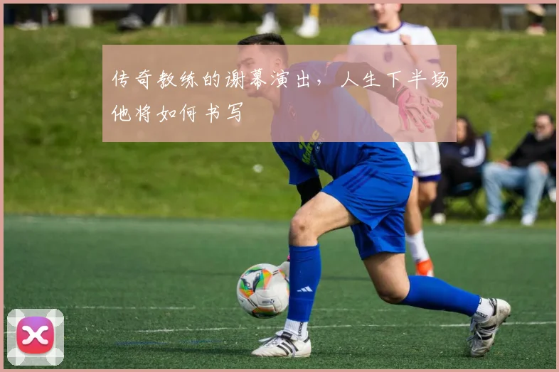 传奇教练的谢幕演出，人生下半场他将如何书写
