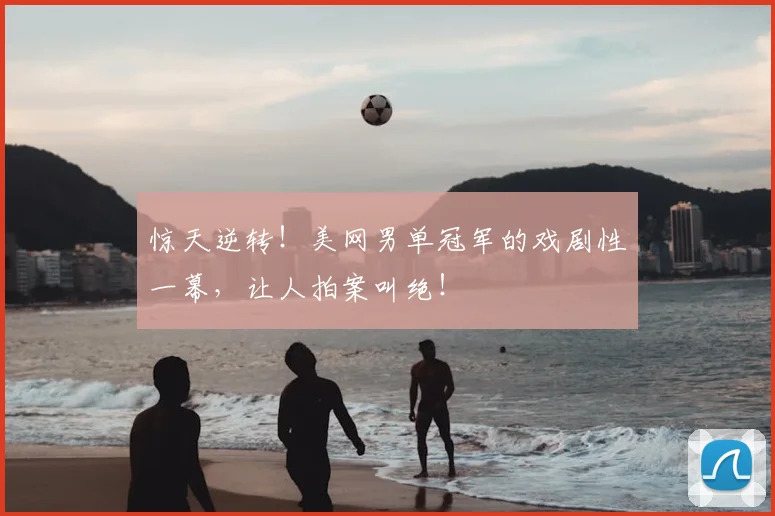 惊天逆转！美网男单冠军的戏剧性一幕，让人拍案叫绝！