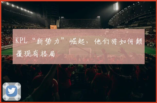 KPL“新势力”崛起，他们将如何颠覆现有格局