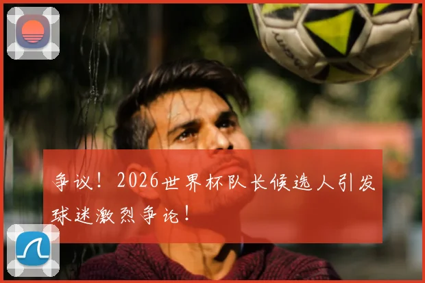 争议！2026世界杯队长候选人引发球迷激烈争论！