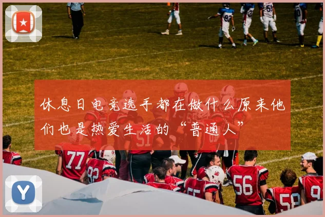休息日电竞选手都在做什么原来他们也是热爱生活的“普通人”