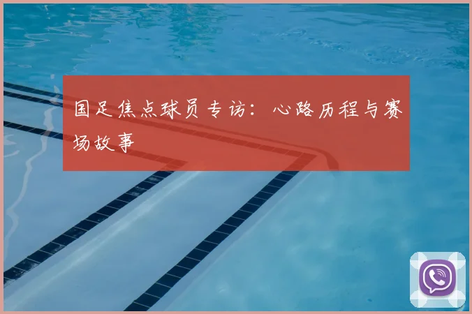 国足焦点球员专访：心路历程与赛场故事