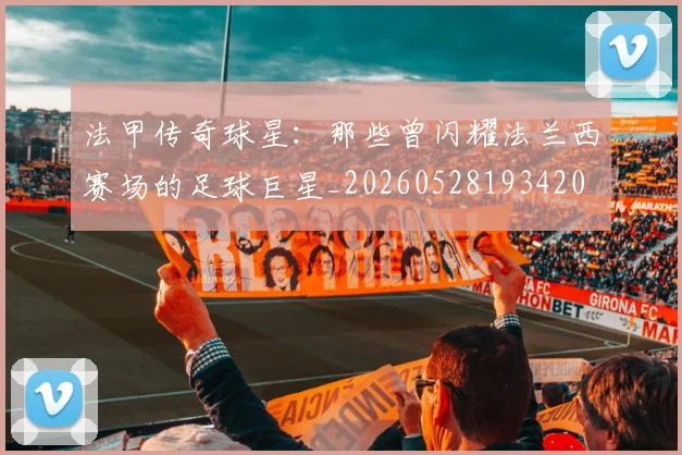 法甲传奇球星：那些曾闪耀法兰西赛场的足球巨星_20260528193420