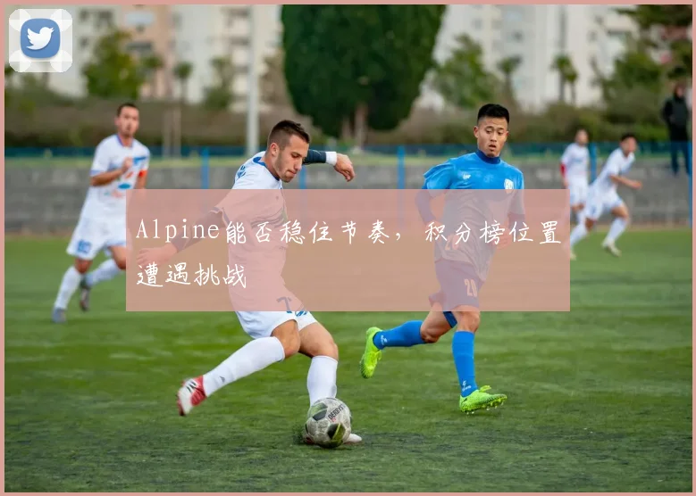 Alpine能否稳住节奏，积分榜位置遭遇挑战