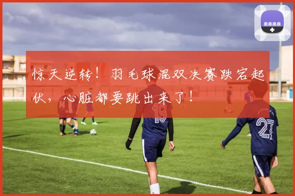 惊天逆转！羽毛球混双决赛跌宕起伏，心脏都要跳出来了！
