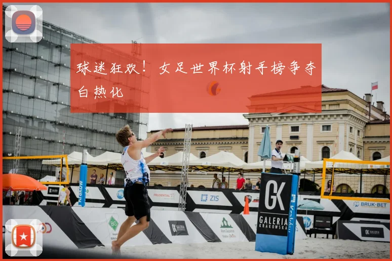 球迷狂欢！女足世界杯射手榜争夺白热化