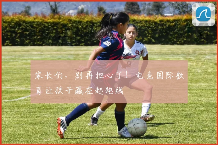 家长们，别再担心了！电竞国际教育让孩子赢在起跑线