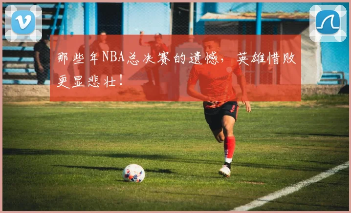 那些年NBA总决赛的遗憾，英雄惜败更显悲壮！