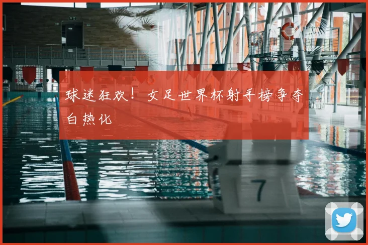 球迷狂欢！女足世界杯射手榜争夺白热化