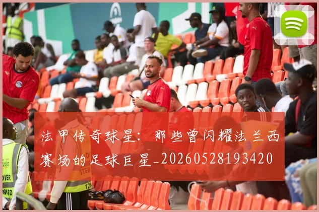 法甲传奇球星：那些曾闪耀法兰西赛场的足球巨星_20260528193420