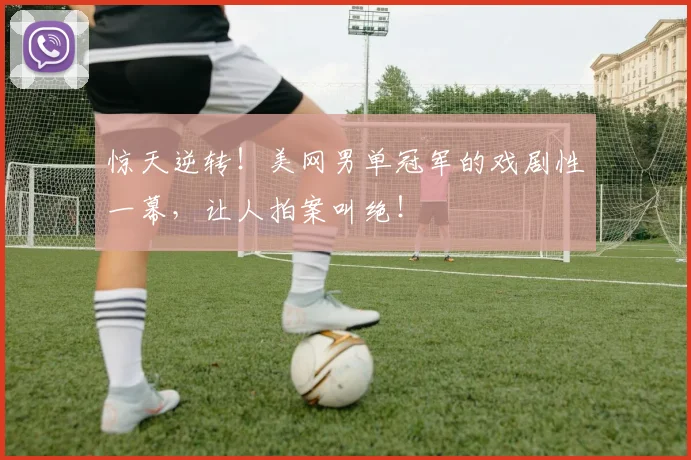 惊天逆转！美网男单冠军的戏剧性一幕，让人拍案叫绝！
