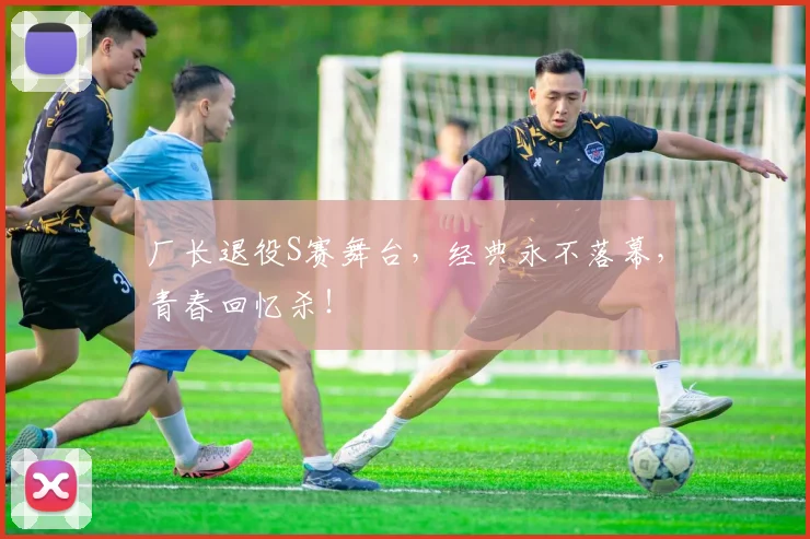 厂长退役S赛舞台，经典永不落幕，青春回忆杀！