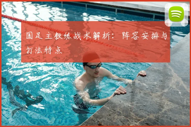 国足主教练战术解析：阵容安排与打法特点