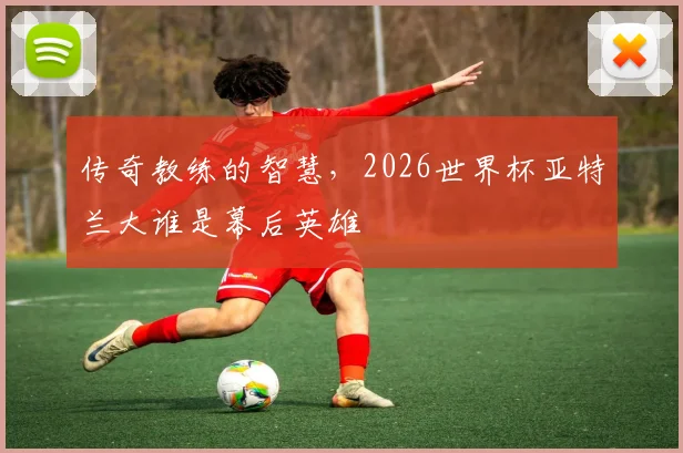 传奇教练的智慧，2026世界杯亚特兰大谁是幕后英雄