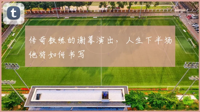 传奇教练的谢幕演出，人生下半场他将如何书写