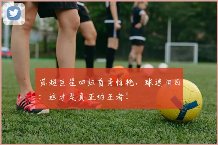 苏超巨星回归首秀惊艳，球迷泪目：这才是真正的王者！